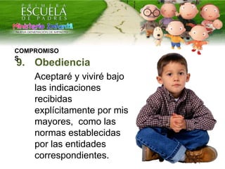 9. Obediencia
Aceptaré y viviré bajo
las indicaciones
recibidas
explícitamente por mis
mayores, como las
normas establecidas
por las entidades
correspondientes.
COMPROMISO
S
 