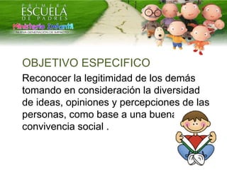 OBJETIVO ESPECIFICO
Reconocer la legitimidad de los demás
tomando en consideración la diversidad
de ideas, opiniones y percepciones de las
personas, como base a una buena
convivencia social .
 