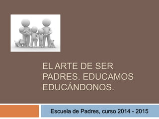 EL ARTE DE SER 
PADRES. EDUCAMOS 
EDUCÁNDONOS. 
Escuela de Padres, curso 2014 - 2015 
 