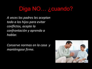 Diga NO… ¿cuando?
A veces los padres les aceptan
todo a los hijos para evitar
conflictos, acepte la
confrontación y aprenda a
hablar.
Conserve normas en la casa y
manténgase firme.
 