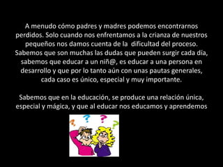 A menudo cómo padres y madres podemos encontrarnos
perdidos. Solo cuando nos enfrentamos a la crianza de nuestros
pequeños nos damos cuenta de la dificultad del proceso.
Sabemos que son muchas las dudas que pueden surgir cada día,
sabemos que educar a un niñ@, es educar a una persona en
desarrollo y que por lo tanto aún con unas pautas generales,
cada caso es único, especial y muy importante.
Sabemos que en la educación, se produce una relación única,
especial y mágica, y que al educar nos educamos y aprendemos
.
 