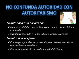La autoridad está basada en:
 La responsabilidad que se tiene como padre ante sus hijos y
la sociedad.
 Sus obligaciones de enseñar, educar, formar y corregir.
La autoridad se ejerce:
 Con respeto por el otro, con cariño y con la comprensión de
que nadie nace enseñado.
 Con el razonamiento ajustado a la edad del joven.
 
