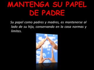 MANTENGA SU PAPEL
DE PADRE
Su papel como padres y madres, es mantenerse al
lado de su hijo, conservando en la casa normas y
limites.
 