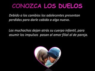 Debido a los cambios los adolecentes presentan
perdidas para darle cabida a algo nuevo.
Los muchachos dejan atrás su cuerpo infantil, para
asumir los impulsos pasan al amor filial al de pareja.
 