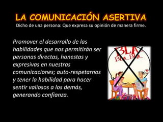 LA COMUNICACIÓN ASERTIVA
Dicho de una persona: Que expresa su opinión de manera firme.
Promover el desarrollo de las
habilidades que nos permitirán ser
personas directas, honestas y
expresivas en nuestras
comunicaciones; auto-respetarnos
y tener la habilidad para hacer
sentir valiosos a los demás,
generando confianza.
 