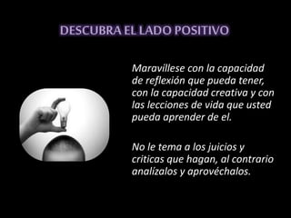 DESCUBRA ELLADO POSITIVO
Maravíllese con la capacidad
de reflexión que pueda tener,
con la capacidad creativa y con
las lecciones de vida que usted
pueda aprender de el.
No le tema a los juicios y
criticas que hagan, al contrario
analízalos y aprovéchalos.
 