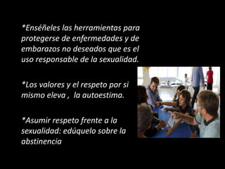 *Enséñeles las herramientas para
protegerse de enfermedades y de
embarazos no deseados que es el
uso responsable de la sexualidad.
*Los valores y el respeto por si
mismo eleva , la autoestima.
*Asumir respeto frente a la
sexualidad: edúquelo sobre la
abstinencia
 