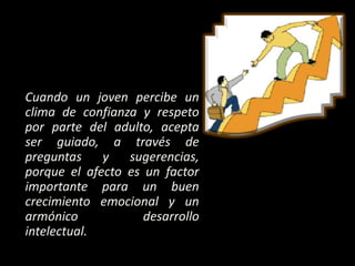 Cuando un joven percibe un
clima de confianza y respeto
por parte del adulto, acepta
ser guiado, a través de
preguntas y sugerencias,
porque el afecto es un factor
importante para un buen
crecimiento emocional y un
armónico desarrollo
intelectual.
 