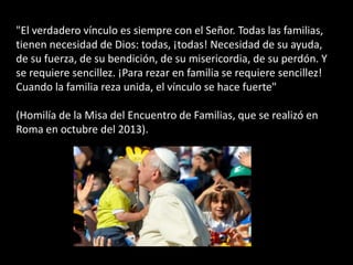 "El verdadero vínculo es siempre con el Señor. Todas las familias,
tienen necesidad de Dios: todas, ¡todas! Necesidad de su ayuda,
de su fuerza, de su bendición, de su misericordia, de su perdón. Y
se requiere sencillez. ¡Para rezar en familia se requiere sencillez!
Cuando la familia reza unida, el vínculo se hace fuerte"
(Homilía de la Misa del Encuentro de Familias, que se realizó en
Roma en octubre del 2013).
 