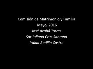 Comisión de Matrimonio y Familia
Mayo, 2016
José Acabá Torres
Sor Juliana Cruz Santana
Iraida Badillo Castro
 