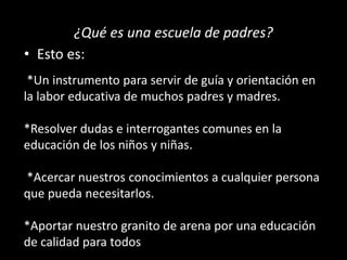 ¿Qué es una escuela de padres?
• Esto es:
*Un instrumento para servir de guía y orientación en
la labor educativa de muchos padres y madres.
*Resolver dudas e interrogantes comunes en la
educación de los niños y niñas.
*Acercar nuestros conocimientos a cualquier persona
que pueda necesitarlos.
*Aportar nuestro granito de arena por una educación
de calidad para todos
 