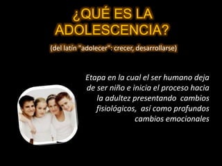 ¿QUÉ ES LA
ADOLESCENCIA?
(del latín "adolecer": crecer, desarrollarse)
Etapa en la cual el ser humano deja
de ser niño e inicia el proceso hacia
la adultez presentando cambios
fisiológicos, así como profundos
cambios emocionales
 