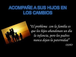 ACOMPAÑE A SUS HIJOS EN
LOS CAMBIOS
“El problema con la familia es
que los hijos abandonan un día
la infancia, pero los padres
nunca dejan la paternidad”
OSHO
 