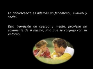 La adolescencia es además un fenómeno , cultural y
social.
Esta transición de cuerpo y mente, proviene no
solamente de sí mismo, sino que se conjuga con su
entorno.
 