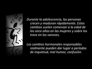 Durante la adolescencia, las personas
crecen y maduran rápidamente. Estos
cambios suelen comenzar a la edad de
los once años en las mujeres y sobre los
trece en los varones.
Los cambios hormonales responsables
realmente pueden dar lugar a períodos
de inquietud, mal humor, confusión.
 