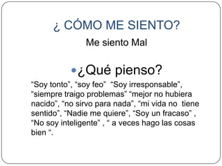 ¿ CÓMO ME SIENTO?
               Me siento Mal

           ¿Qué pienso?
“Soy tonto”, “soy feo” “Soy irresponsable”,
“siempre traigo problemas” “mejor no hubiera
nacido”, “no sirvo para nada”, “mi vida no tiene
sentido”, “Nadie me quiere”, “Soy un fracaso” ,
“No soy inteligente” , “ a veces hago las cosas
bien “.
 