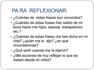 PA RA REFLEXIONAR:
 ¿Cuántas de estas frases son conocidas?
 ¿Cuántas de estas frases han salido de mi
  boca hacia mis hijos, esposa, trabajadores,
  etc.?
 ¿Cuántas de estas frases me han dicho en mi
  vida? ¿quién me la dijo? ¿en qué
  circunstancias?
 ¿Qué sentí cuando me la dijeron?
 ¿Mis acciones de hoy reflejan lo que se
  instaló desde mi niñez?
 