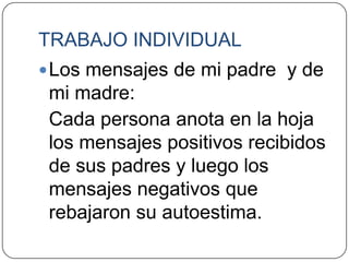TRABAJO INDIVIDUAL
 Los mensajes de mi padre y de
 mi madre:
 Cada persona anota en la hoja
 los mensajes positivos recibidos
 de sus padres y luego los
 mensajes negativos que
 rebajaron su autoestima.
 