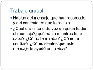 Trabajo grupal:
 Hablan del mensaje que han recordado
  y del contexto en que lo recibió.
 ¿Cuál era el tono de voz de quien te dio
  el mensaje?¿qué hacía mientras te lo
  daba? ¿Cómo te miraba? ¿Cómo te
  sentías? ¿Cómo sientes que este
  mensaje te ayudó en tu vida?
 