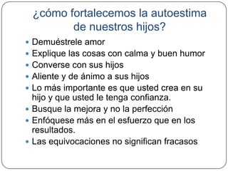 ¿cómo fortalecemos la autoestima
        de nuestros hijos?
 Demuéstrele amor
 Explique las cosas con calma y buen humor
 Converse con sus hijos
 Aliente y de ánimo a sus hijos
 Lo más importante es que usted crea en su
  hijo y que usted le tenga confianza.
 Busque la mejora y no la perfección
 Enfóquese más en el esfuerzo que en los
  resultados.
 Las equivocaciones no significan fracasos
 