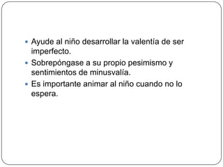  Ayude al niño desarrollar la valentía de ser
  imperfecto.
 Sobrepóngase a su propio pesimismo y
  sentimientos de minusvalía.
 Es importante animar al niño cuando no lo
  espera.
 