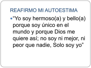 REAFIRMO MI AUTOESTIMA
“Yo soy hermoso(a) y bello(a)
 porque soy único en el
 mundo y porque Dios me
 quiere así; no soy ni mejor, ni
 peor que nadie, Solo soy yo”
 
