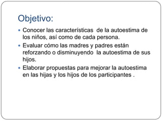 Objetivo:
 Conocer las características de la autoestima de
  los niños, así como de cada persona.
 Evaluar cómo las madres y padres están
  reforzando o disminuyendo la autoestima de sus
  hijos.
 Elaborar propuestas para mejorar la autoestima
  en las hijas y los hijos de los participantes .
 