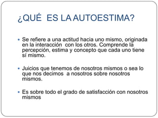 ¿QUÉ ES LA AUTOESTIMA?

 Se refiere a una actitud hacia uno mismo, originada
 en la interacción con los otros. Comprende la
 percepción, estima y concepto que cada uno tiene
 sí mismo.

 Juicios que tenemos de nosotros mismos o sea lo
 que nos decimos a nosotros sobre nosotros
 mismos.

 Es sobre todo el grado de satisfacción con nosotros
 mismos
 