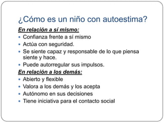 ¿Cómo es un niño con autoestima?
En relación a sí mismo:
 Confianza frente a sí mismo
 Actúa con seguridad.
 Se siente capaz y responsable de lo que piensa
  siente y hace.
 Puede autorregular sus impulsos.
En relación a los demás:
 Abierto y flexible
 Valora a los demás y los acepta
 Autónomo en sus decisiones
 Tiene iniciativa para el contacto social
 