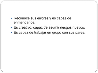  Reconoce sus errores y es capaz de
  enmendarlos.
 Es creativo, capaz de asumir riesgos nuevos.
 Es capaz de trabajar en grupo con sus pares.
 