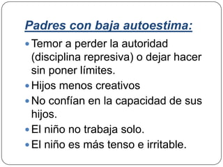 Padres con baja autoestima:
 Temor a perder la autoridad
  (disciplina represiva) o dejar hacer
  sin poner límites.
 Hijos menos creativos
 No confían en la capacidad de sus
  hijos.
 El niño no trabaja solo.
 El niño es más tenso e irritable.
 