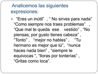 Analicemos las siguientes
expresiones:
 “Eres un inútil” , “ No sirves para nada”
 “Como siempre nos traes problemas” ,
 “Que mal te queda ese vestido” , “No
 piensas, por gusto tienes cabeza” ,
 “Tonto” , “mejor no hables” , “Tu
 hermano es mejor que tú”, “nunca
 haces nada bien” , “siempre te
 equivocas “, “lloras por tonterías” ,
 “Gritas como loca”.
 