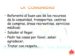 LA COMUNIDAD Referente al buen uso de los recursos de la comunidad, transportes, centros de compras, áreas recreativas, servicios médicos: Saludar al llegar. Pedir las cosas por favor, saber agradecer, Tratar con respeto… 