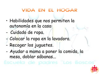 VIDA EN EL HOGAR Habilidades que nos permiten la autonomía en la casa: -  Cuidado de ropa. Colocar la ropa en la lavadora. Recoger los juguetes. Ayudar a mama a poner la comida, la mesa, doblar sábanas... 