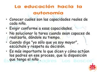 La educación hacia la autonomía Conocer cuales son las capacidades reales de cada niño. Exigir conforme a esas capacidades. No solucionar la tarea cuando sean capaces de realizarla, dándole su tiempo. Cuando diga "yo sólo que ya soy mayor", escúchale y respeta su decisión.  Es más importante lo que dicen y cómo actúan los padres en ese proceso, que la disposición que tenga el niño . 