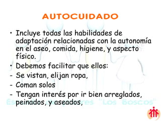 AUTOCUIDADO Incluye todas las habilidades de adaptación relacionadas con la autonomía en el aseo, comida, higiene, y aspecto físico.  Debemos facilitar que ellos: Se vistan, elijan ropa,  Coman solos Tengan interés por ir bien arreglados, peinados, y aseados,  