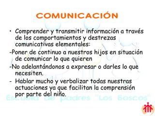 COMUNICACIÓN Comprender y transmitir información a través de los comportamientos y destrezas comunicativas elementales:  -Poner de continuo a nuestros hijos en situación de comunicar lo que quieren -No adelantándonos a expresar o darles lo que necesiten.  Hablar mucho y verbalizar todas nuestras actuaciones ya que facilitan la comprensión por parte del niño.  