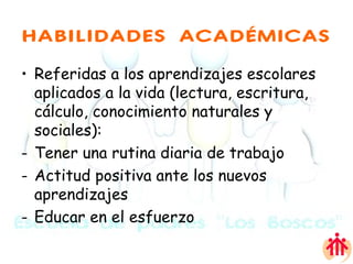 HABILIDADES ACADÉMICAS Referidas a los aprendizajes escolares  aplicados a la vida (lectura, escritura, cálculo, conocimiento naturales y sociales): Tener una rutina diaria de trabajo Actitud positiva ante los nuevos aprendizajes Educar en el esfuerzo 