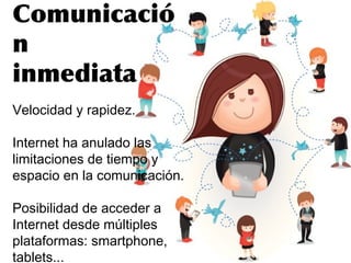Comunicació
n
inmediata
Velocidad y rapidez.
Internet ha anulado las
limitaciones de tiempo y
espacio en la comunicación.
Posibilidad de acceder a
Internet desde múltiples
plataformas: smartphone,
tablets...
 