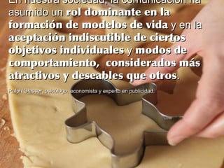 En nuestra sociedad, la comunicación haEn nuestra sociedad, la comunicación ha
asumido unasumido un rol dominante en larol dominante en la
formación de modelos de vidaformación de modelos de vida y en lay en la
aceptación indiscutible de ciertosaceptación indiscutible de ciertos
objetivos individualesobjetivos individuales yy modos demodos de
comportamiento, considerados máscomportamiento, considerados más
atractivos y deseables que otrosatractivos y deseables que otros..
Ralph Glasser, psicólogo, economista y experto en publicidad.Ralph Glasser, psicólogo, economista y experto en publicidad.
 
