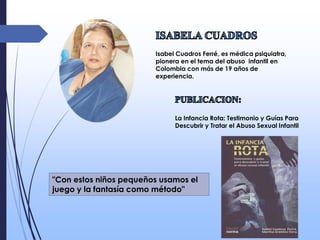 Isabel Cuadros Ferré, es médica psiquiatra,
pionera en el tema del abuso infantil en
Colombia con más de 19 años de
experiencia.
La Infancia Rota: Testimonio y Guías Para
Descubrir y Tratar el Abuso Sexual Infantil
"Con estos niños pequeños usamos el
juego y la fantasía como método"
 