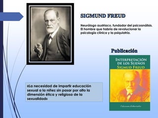 Neurólogo austriaco, fundador del psicoanálisis.
El hombre que habría de revolucionar la
psicología clínica y la psiquiatría.
«La necesidad de impartir educación
sexual a la niñez sin pasar por alto la
dimensión ética y religiosa de la
sexualidad»
 