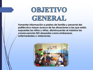Fomentar información a padres de familia y personal del
politécnico mayor acerca de las situaciones a las que están
expuestas los niños y niñas, disminuyendo al máximo las
consecuencias NO deseadas como embarazos,
enfermedades o violaciones.
 