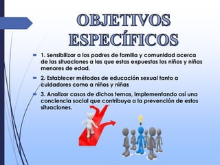  1. Sensibilizar a los padres de familia y comunidad acerca
de las situaciones a las que estas expuestas los niños y niñas
menores de edad.
 2. Establecer métodos de educación sexual tanto a
cuidadores como a niños y niñas
 3. Analizar casos de dichos temas, implementando así una
conciencia social que contribuya a la prevención de estas
situaciones.
 