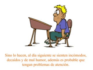 Sino lo hacen, al día siguiente se sienten incómodos, decaídos y de mal humor, además es probable que tengan problemas de atención. 