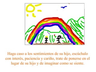 Haga caso a los sentimientos de su hijo, escúchalo con interés, paciencia y cariño, trate de ponerse en el lugar de su hijo y de imaginar como se siente. 