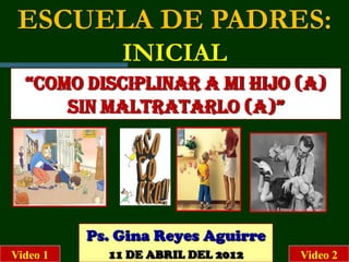 ESCUELA DE PADRES:
              INICIAL
  “COMO DISCIPLINAR A MI HIJO (A)
      SIN MALTRATARLO (A)”




          Ps. Gina Reyes Aguirre
Video 1     11 DE ABRIL DEL 2012   Video 2
 