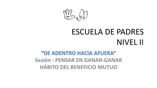 ESCUELA DE PADRES 
NIVEL II 
“DE ADENTRO HACIA AFUERA” 
Sesión : PENSAR EN GANAR-GANAR 
HÁBITO DEL BENEFICIO MUTUO 
 