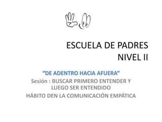 ESCUELA DE PADRES 
NIVEL II 
“DE ADENTRO HACIA AFUERA” 
Sesión : BUSCAR PRIMERO ENTENDER Y 
LUEGO SER ENTENDIDO 
HÁBITO DEN LA COMUNICACIÓN EMPÁTICA 
 