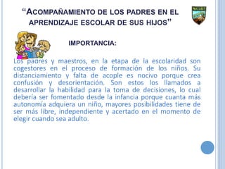 “ACOMPAÑAMIENTO DE LOS PADRES EN EL
APRENDIZAJE ESCOLAR DE SUS HIJOS”
IMPORTANCIA:
Los padres y maestros, en la etapa de la escolaridad son
cogestores en el proceso de formación de los niños. Su
distanciamiento y falta de acople es nocivo porque crea
confusión y desorientación. Son estos los llamados a
desarrollar la habilidad para la toma de decisiones, lo cual
debería ser fomentado desde la infancia porque cuanta más
autonomía adquiera un niño, mayores posibilidades tiene de
ser más libre, independiente y acertado en el momento de
elegir cuando sea adulto.
 